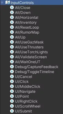 All/Close, All/Down, All/Horizontal, All/lnventory, All/ResetLoop, All/RumorMap, All/Up, All/UseGazMask, All/UseThrusters, All/UseTorchLights, AllfVaIidateScreen, AlifWaitOneUT, Debug/CaptureFeedback, DebugfToggleTimeIine, Ul/cancel, Ul/Click, Ul/MiddleClick, Ul/Navigate, Ul/Point, Ul/RightClick, Ul/ScrollWheel, Ul Submit